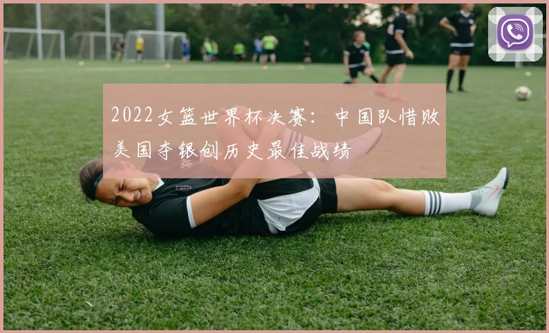 2022女篮世界杯决赛：中国队惜败美国夺银创历史最佳战绩