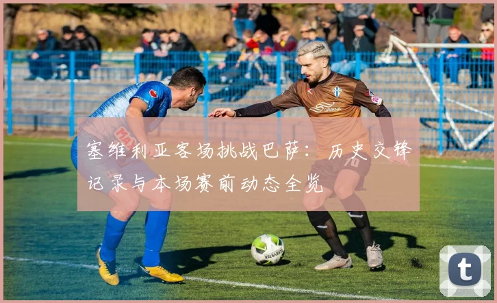 塞维利亚客场挑战巴萨：历史交锋记录与本场赛前动态全览