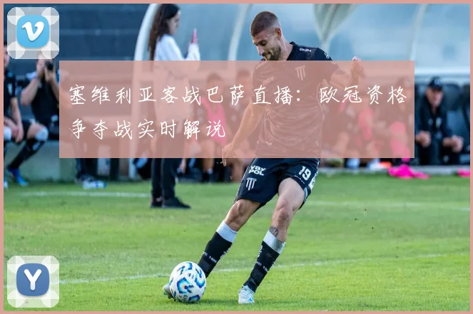 塞维利亚客战巴萨直播：欧冠资格争夺战实时解说