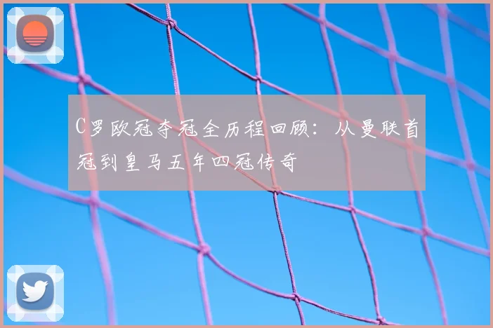 C罗欧冠夺冠全历程回顾：从曼联首冠到皇马五年四冠传奇