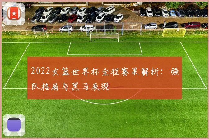 2022女篮世界杯全程赛果解析：强队格局与黑马表现