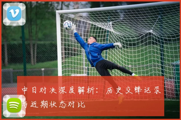 中日对决深度解析：历史交锋记录与近期状态对比