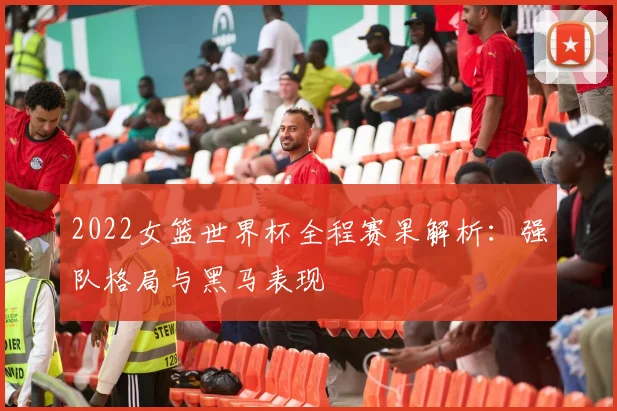 2022女篮世界杯全程赛果解析：强队格局与黑马表现