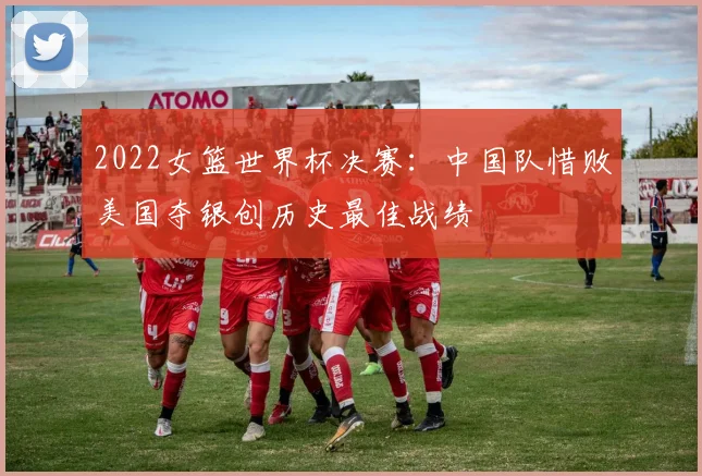 2022女篮世界杯决赛：中国队惜败美国夺银创历史最佳战绩