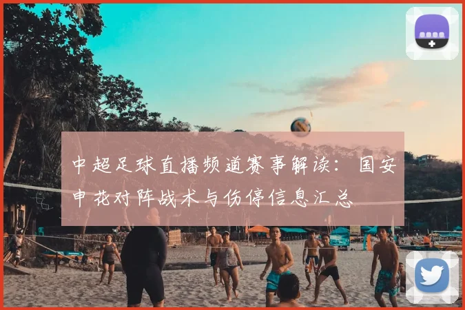 中超足球直播频道赛事解读：国安申花对阵战术与伤停信息汇总