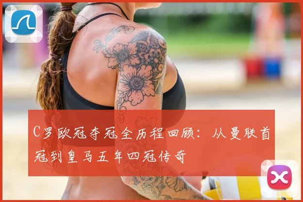 C罗欧冠夺冠全历程回顾：从曼联首冠到皇马五年四冠传奇