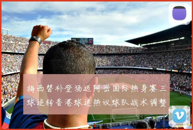 梅西替补登场迈阿密国际热身赛三球逆转香港球迷热议球队战术调整