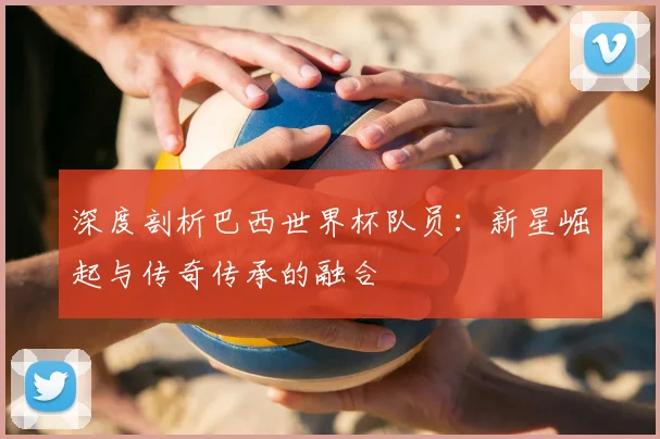 深度剖析巴西世界杯队员:新星崛起与传奇传承的融合