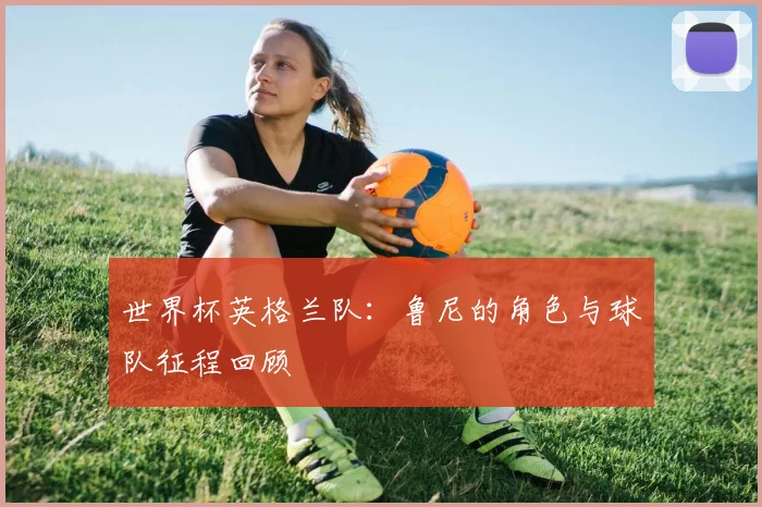世界杯英格兰队:鲁尼的角色与球队征程回顾