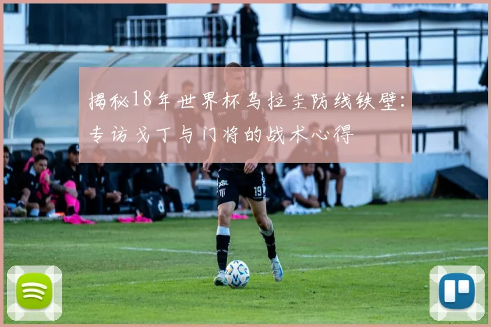 揭秘18年世界杯乌拉圭防线铁壁:专访戈丁与门将的战术心得