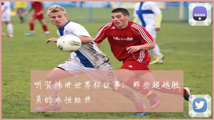 听贺炜讲世界杯故事:那些超越胜负的永恒经典