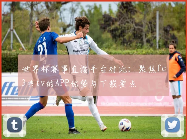 世界杯赛事直播平台对比:聚焦fc3典tv的APP优势与下载要点