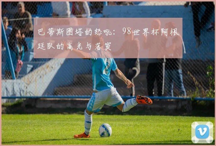 巴蒂斯图塔的怒吼：98世界杯阿根廷队的高光与落寞