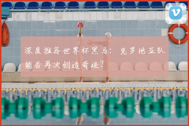 深度推荐世界杯黑马：克罗地亚队能否再次创造奇迹？