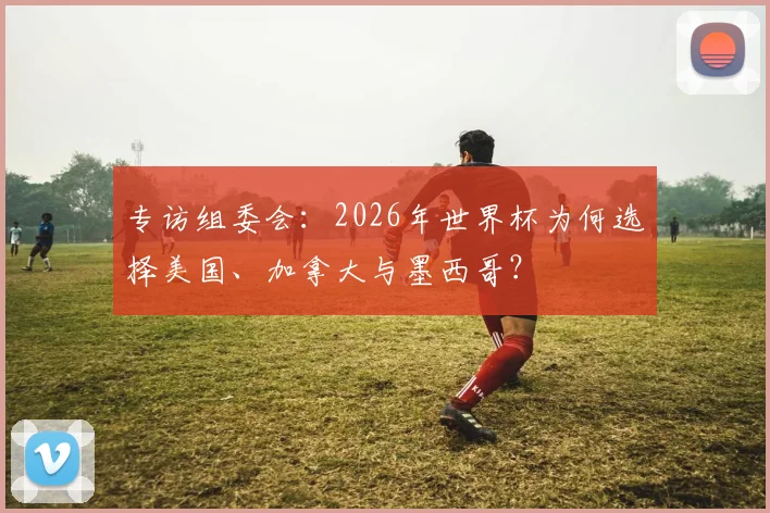 专访组委会:2026年世界杯为何选择美国、加拿大与墨西哥?