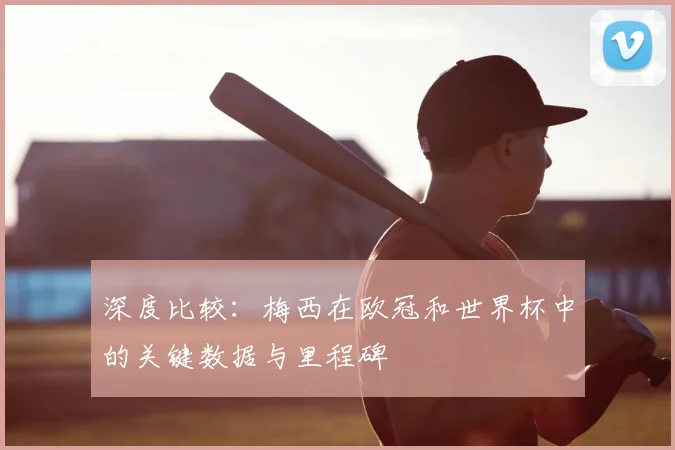 深度比较：梅西在欧冠和世界杯中的关键数据与里程碑