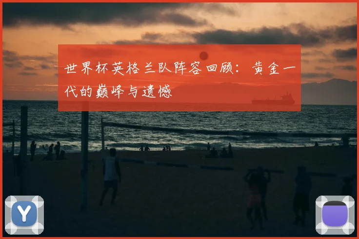 世界杯英格兰队阵容回顾:黄金一代的巅峰与遗憾