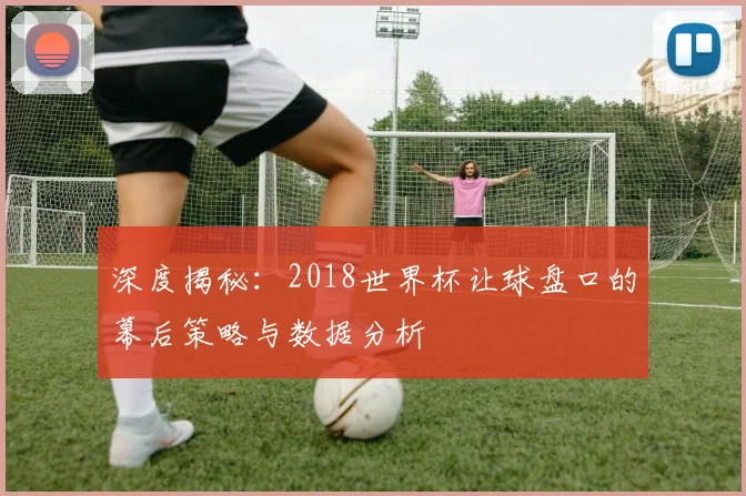 深度揭秘：2018世界杯让球盘口的幕后策略与数据分析