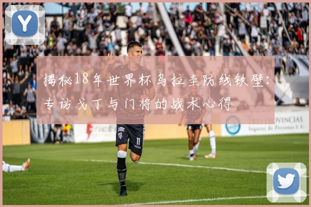 揭秘18年世界杯乌拉圭防线铁壁:专访戈丁与门将的战术心得