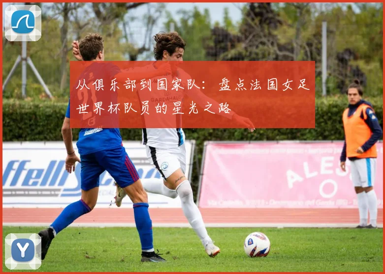 从俱乐部到国家队：盘点法国女足世界杯队员的星光之路