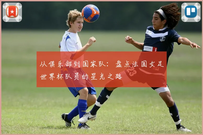 从俱乐部到国家队：盘点法国女足世界杯队员的星光之路