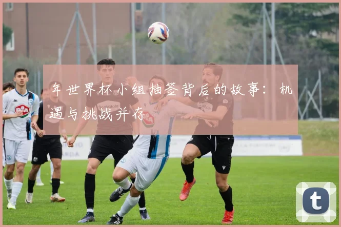 年世界杯小组抽签背后的故事:机遇与挑战并存